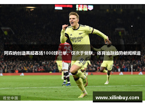 阿森纳创造英超客场1000球壮举，仅次于曼联，体育追踪趋势新闻报道